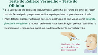  É a verificação da coloração naturalmente vermelha do fundo do olho do recém-
nascido. Teste rápido que pode ser realizado pelo pediatra na própria maternidade.
o Pode detectar qualquer alteração que cause obstrução no eixo visual, como catarata,
glaucoma congênito e outros problemas cuja identificação precoce possibilita o
tratamento no tempo certo e oportuno e o desenvolvimento normal da visão.
Teste do Reflexo Vermelho – Teste do
Olhinho
 