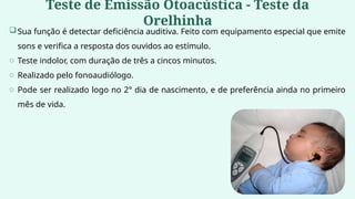Teste de Emissão Otoacústica - Teste da
Orelhinha
Sua função é detectar deficiência auditiva. Feito com equipamento especial que emite
sons e verifica a resposta dos ouvidos ao estímulo.
o Teste indolor, com duração de três a cincos minutos.
o Realizado pelo fonoaudiólogo.
o Pode ser realizado logo no 2° dia de nascimento, e de preferência ainda no primeiro
mês de vida.
 