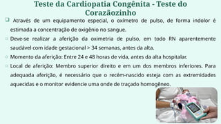 Teste da Cardiopatia Congênita - Teste do
Corazãozinho
 Através de um equipamento especial, o oxímetro de pulso, de forma indolor é
estimada a concentração de oxigênio no sangue.
o Deve-se realizar a aferição da oximetria de pulso, em todo RN aparentemente
saudável com idade gestacional > 34 semanas, antes da alta.
o Momento da aferição: Entre 24 e 48 horas de vida, antes da alta hospitalar.
o Local de aferição: Membro superior direito e em um dos membros inferiores. Para
adequada aferição, é necessário que o recém-nascido esteja com as extremidades
aquecidas e o monitor evidencie uma onde de traçado homogêneo.
 