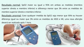 Resultado normal: SpO2 maior ou igual a 95% em ambas as medidas (membro
superior direito e membro inferior) e diferença menor que 3% entre as medidas do
membro superior direito e membro inferior.
Resultado anormal: Caso qualquer medida da SpO2 seja menor que 95% ou houver
diferença igual ou maior que 3% entre as medidas do MSD e MI, uma nova aferição
deverá ser realizada após 1 hora.
 