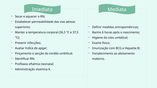 - Secar e aquecer o RN;
- Estabelecer permeabilidade das vias aéreas
superiores;
- Manter a temperatura corporal (36,5 °C e 37,5
°C);
- Prevenir infecções;
- Avaliar índice de apgar;
- Pinçamento e secção do cordão umbilical;
- Identificar RN;
- Profilaxia oftalmia neonatal;
- Administração vitamina K.
- Definir medidas antropométricas;
- Banho 6 horas após o nascimento;
- Higiene do coto umbilical;
- Exame físico;
- Imunização com BCG e Hepatite B;
- Fortalecimento ao aleitamento
materno.
Imediata Mediata
 