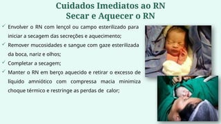 Cuidados Imediatos ao RN
Secar e Aquecer o RN
 Envolver o RN com lençol ou campo esterilizado para
iniciar a secagem das secreções e aquecimento;
 Remover mucosidades e sangue com gaze esterilizada
da boca, nariz e olhos;
 Completar a secagem;
 Manter o RN em berço aquecido e retirar o excesso de
líquido amniótico com compressa macia minimiza
choque térmico e restringe as perdas de calor;
 