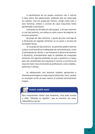 99 
A manifestação de um quadro anoréxico não é restrita 
à faixa etária dos adolescentes, podendo este ser observado 
em adultos, mas em proporção mínima, atinge muito mais o 
sexo feminino, embora o número de casos masculinos tenha 
apresentado crescimento. 
A AN pode ser dividida em dois grupos, o de tipo restritivo 
e o de tipo bulímico, em ambos os casos o pavor de engordar se 
encontra presente. 
No grupo de tipo restritivo, a perda de peso restringe-se 
à diminuição da ingestão alimentar ou ao jejum e excesso de 
atividades físicas. 
Já no grupo de tipo bulímico, as pacientes podem alternar 
o jejum a outras práticas inadequadas de controle de peso, como 
a autoindução do vômito, o uso frequente e abusivo de laxantes 
e diuréticos, principalmente após os episódios de compulsão 
alimentar. Em algumas profi ssões em que a aparência e o baixo 
peso são considerados pré-requisitos é comum a ocorrência de 
casos de maior risco envolvendo os profi ssionais, como modelos, 
bailarinas e atletas. 
As adolescentes com Anorexia também apresentam a 
chamada autoimagem ou visão corporal distorcida, isto é, sempre 
se enxergam acima do peso mesmo já estando extremamente 
magras. 
VAMOS SABER MAIS! 
Para compreender melhor esse fenômeno, você pode acessar 
o vídeo “Olhando no espelho”, que se encontra em www. 
videosdahora.com.br. 
 