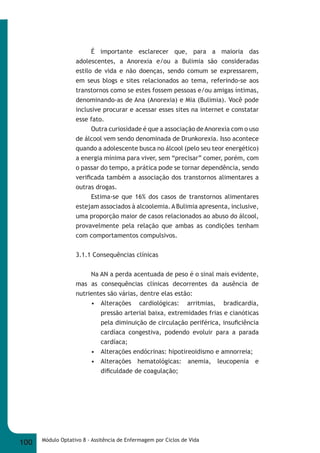 É importante esclarecer que, para a maioria das 
adolescentes, a Anorexia e/ou a Bulimia são consideradas 
estilo de vida e não doenças, sendo comum se expressarem, 
em seus blogs e sites relacionados ao tema, referindo-se aos 
transtornos como se estes fossem pessoas e/ou amigas íntimas, 
denominando-as de Ana (Anorexia) e Mia (Bulimia). Você pode 
inclusive procurar e acessar esses sites na internet e constatar 
esse fato. 
Outra curiosidade é que a associação de Anorexia com o uso 
de álcool vem sendo denominada de Drunkorexia. Isso acontece 
quando a adolescente busca no álcool (pelo seu teor energético) 
a energia mínima para viver, sem “precisar” comer, porém, com 
o passar do tempo, a prática pode se tornar dependência, sendo 
verifi cada também a associação dos transtornos alimentares a 
outras drogas. 
Estima-se que 16% dos casos de transtornos alimentares 
estejam associados à alcoolemia. A Bulimia apresenta, inclusive, 
uma proporção maior de casos relacionados ao abuso do álcool, 
provavelmente pela relação que ambas as condições tenham 
com comportamentos compulsivos. 
3.1.1 Consequências clínicas 
Na AN a perda acentuada de peso é o sinal mais evidente, 
mas as consequências clínicas decorrentes da ausência de 
nutrientes são várias, dentre elas estão: 
• Alterações cardiológicas: arritmias, bradicardia, 
pressão arterial baixa, extremidades frias e cianóticas 
pela diminuição de circulação periférica, insufi ciência 
cardíaca congestiva, podendo evoluir para a parada 
cardíaca; 
• Alterações endócrinas: hipotireoidismo e amnorreia; 
• Alterações hematológicas: anemia, leucopenia e 
difi culdade de coagulação; 
100 Módulo Optativo 8 - Assitência de Enfermagem por Ciclos de Vida 
 