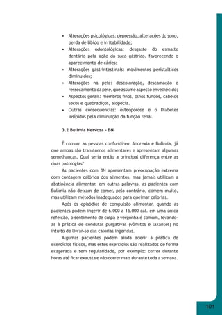 101 
• Alterações psicológicas: depressão, alterações do sono, 
perda de libido e irritabilidade; 
• Alterações odontológicas: desgaste do esmalte 
dentário pela ação do suco gástrico, favorecendo o 
aparecimento de cáries; 
• Alterações gastrintestinais: movimentos peristálticos 
diminuídos; 
• Alterações na pele: descoloração, descamação e 
ressecamento da pele, que assume aspecto envelhecido; 
• Aspectos gerais: membros fi nos, olhos fundos, cabelos 
secos e quebradiços, alopecia. 
• Outras consequências: osteoporose e o Diabetes 
Insípidus pela diminuição da função renal. 
3.2 Bulimia Nervosa – BN 
É comum as pessoas confundirem Anorexia e Bulimia, já 
que ambas são transtornos alimentares e apresentam algumas 
semelhanças. Qual seria então a principal diferença entre as 
duas patologias? 
As pacientes com BN apresentam preocupação extrema 
com contagem calórica dos alimentos, mas jamais utilizam a 
abstinência alimentar, em outras palavras, as pacientes com 
Bulimia não deixam de comer, pelo contrário, comem muito, 
mas utilizam métodos inadequados para queimar calorias. 
Após os episódios de compulsão alimentar, quando as 
pacientes podem ingerir de 6.000 a 15.000 cal. em uma única 
refeição, o sentimento de culpa e vergonha é comum, levando- 
as à prática de condutas purgativas (vômitos e laxantes) no 
intuito de livrar-se das calorias ingeridas. 
Algumas pacientes podem ainda aderir à prática de 
exercícios físicos, mas estes exercícios são realizados de forma 
exagerada e sem regularidade, por exemplo: correr durante 
horas até fi car exausta e não correr mais durante toda a semana. 
 