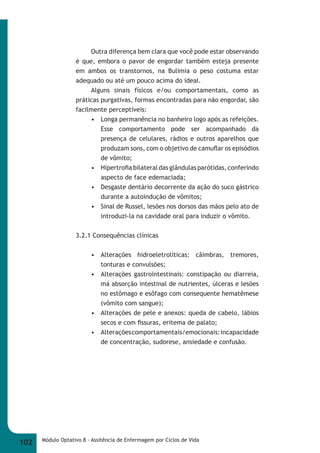 Outra diferença bem clara que você pode estar observando 
é que, embora o pavor de engordar também esteja presente 
em ambos os transtornos, na Bulimia o peso costuma estar 
adequado ou até um pouco acima do ideal. 
Alguns sinais físicos e/ou comportamentais, como as 
práticas purgativas, formas encontradas para não engordar, são 
facilmente perceptíveis: 
• Longa permanência no banheiro logo após as refeições. 
Esse comportamento pode ser acompanhado da 
presença de celulares, rádios e outros aparelhos que 
produzam sons, com o objetivo de camufl ar os episódios 
de vômito; 
• Hipertrofi a bilateral das glândulas parótidas, conferindo 
aspecto de face edemaciada; 
• Desgaste dentário decorrente da ação do suco gástrico 
durante a autoindução de vômitos; 
• Sinal de Russel, lesões nos dorsos das mãos pelo ato de 
introduzi-la na cavidade oral para induzir o vômito. 
3.2.1 Consequências clínicas 
• Alterações hidroeletrolíticas: câimbras, tremores, 
tonturas e convulsões; 
• Alterações gastrointestinais: constipação ou diarreia, 
má absorção intestinal de nutrientes, úlceras e lesões 
no estômago e esôfago com consequente hematêmese 
(vômito com sangue); 
• Alterações de pele e anexos: queda de cabelo, lábios 
secos e com fi ssuras, eritema de palato; 
• Alterações comportamentais/emocionais: incapacidade 
de concentração, sudorese, ansiedade e confusão. 
102 Módulo Optativo 8 - Assitência de Enfermagem por Ciclos de Vida 
 