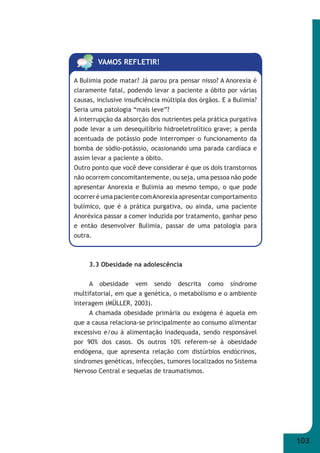 103 
VAMOS REFLETIR! 
A Bulimia pode matar? Já parou pra pensar nisso? A Anorexia é 
claramente fatal, podendo levar a paciente a óbito por várias 
causas, inclusive insufi ciência múltipla dos órgãos. E a Bulimia? 
Seria uma patologia “mais leve”? 
A interrupção da absorção dos nutrientes pela prática purgativa 
pode levar a um desequilíbrio hidroeletrolítico grave; a perda 
acentuada de potássio pode interromper o funcionamento da 
bomba de sódio-potássio, ocasionando uma parada cardíaca e 
assim levar a paciente a óbito. 
Outro ponto que você deve considerar é que os dois transtornos 
não ocorrem concomitantemente, ou seja, uma pessoa não pode 
apresentar Anorexia e Bulimia ao mesmo tempo, o que pode 
ocorrer é uma paciente com Anorexia apresentar comportamento 
bulímico, que é a prática purgativa, ou ainda, uma paciente 
Anoréxica passar a comer induzida por tratamento, ganhar peso 
e então desenvolver Bulimia, passar de uma patologia para 
outra. 
3.3 Obesidade na adolescência 
A obesidade vem sendo descrita como síndrome 
multifatorial, em que a genética, o metabolismo e o ambiente 
interagem (MÜLLER, 2003). 
A chamada obesidade primária ou exógena é aquela em 
que a causa relaciona-se principalmente ao consumo alimentar 
excessivo e/ou à alimentação inadequada, sendo responsável 
por 90% dos casos. Os outros 10% referem-se à obesidade 
endógena, que apresenta relação com distúrbios endócrinos, 
síndromes genéticas, infecções, tumores localizados no Sistema 
Nervoso Central e sequelas de traumatismos. 
 