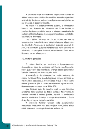 A aparência física é de extrema importância na vida do 
adolescente, e o corpo acima do peso ideal tem sido responsável 
pela adesão dos jovens a dietas e medicamentos prejudiciais ao 
seu processo de desenvolvimento. 
Ao iniciar-se o desenvolvimento puberal, o adolescente 
vivencia um processo de despedida do corpo infantil e 
idealização do corpo adulto, assim, a não correspondência do 
real com o idealizado pode desencadear situações de ansiedade, 
isolamento e depressão. 
Desta forma, inicia-se um círculo vicioso em que o 
isolamento e a vergonha de expor o corpo afastam o adolescente 
das atividades físicas, que o auxiliariam na perda saudável de 
peso, e a ansiedade, que geralmente leva ao maior consumo de 
alimentos, faz com que a alimentação represente a única forma 
de prazer para o adolescente. 
3.3.1 Fatores genéticos 
O caráter familiar da obesidade é frequentemente 
observado nos casos de obesidade na infância e adolescência, 
sendo que pais de adolescentes ou crianças obesas geralmente 
também se encontram acima do peso ideal. 
A coexistência de obesidade em vários membros da 
mesma família confi rma a participação da herança genética na 
incidência da obesidade. A probabilidade de que os fi lhos sejam 
obesos quando os pais o são foi estimada em alguns estudos, 
obtendo-se percentagens entre 50% e 80%. 
Vale lembrar que, de maneira geral, o sexo feminino 
apresenta maior acúmulo de tecido adiposo, fato verifi cado 
também durante o estirão puberal, quando a adolescente 
termina seu desenvolvimento com aproximadamente o dobro 
de gordura presente no sexo masculino. 
A infl uência familiar também está estreitamente 
relacionada ao estilo de vida adotado pelos fi lhos, sendo muito 
difícil separar os fatores genéticos dos ambientais. 
104 Módulo Optativo 8 - Assitência de Enfermagem por Ciclos de Vida 
 