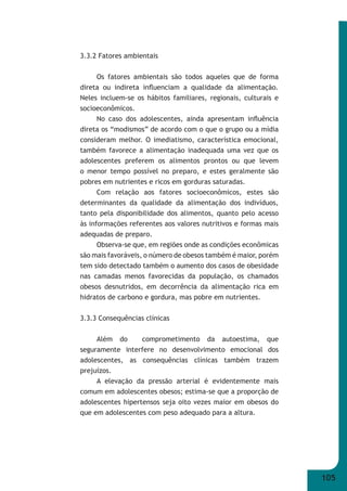105 
3.3.2 Fatores ambientais 
Os fatores ambientais são todos aqueles que de forma 
direta ou indireta infl uenciam a qualidade da alimentação. 
Neles incluem-se os hábitos familiares, regionais, culturais e 
socioeconômicos. 
No caso dos adolescentes, ainda apresentam infl uência 
direta os “modismos” de acordo com o que o grupo ou a mídia 
consideram melhor. O imediatismo, característica emocional, 
também favorece a alimentação inadequada uma vez que os 
adolescentes preferem os alimentos prontos ou que levem 
o menor tempo possível no preparo, e estes geralmente são 
pobres em nutrientes e ricos em gorduras saturadas. 
Com relação aos fatores socioeconômicos, estes são 
determinantes da qualidade da alimentação dos indivíduos, 
tanto pela disponibilidade dos alimentos, quanto pelo acesso 
às informações referentes aos valores nutritivos e formas mais 
adequadas de preparo. 
Observa-se que, em regiões onde as condições econômicas 
são mais favoráveis, o número de obesos também é maior, porém 
tem sido detectado também o aumento dos casos de obesidade 
nas camadas menos favorecidas da população, os chamados 
obesos desnutridos, em decorrência da alimentação rica em 
hidratos de carbono e gordura, mas pobre em nutrientes. 
3.3.3 Consequências clínicas 
Além do comprometimento da autoestima, que 
seguramente interfere no desenvolvimento emocional dos 
adolescentes, as consequências clínicas também trazem 
prejuízos. 
A elevação da pressão arterial é evidentemente mais 
comum em adolescentes obesos; estima-se que a proporção de 
adolescentes hipertensos seja oito vezes maior em obesos do 
que em adolescentes com peso adequado para a altura. 
 