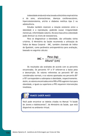 A obesidade ainda está relacionada a distúrbios respiratórios 
e do sono, arterosclerose, doenças cardiovasculares, 
hipercolesterolemia, artrite e diabetes mellitus tipo 2 na 
adolescência. 
Estudos também mostram a relação existente entre a 
obesidade e a reprodução, podendo causar irregularidade 
menstrual, infertilidade e aborto. No sexo masculino a obesidade 
pode diminuir os níveis de testosterona. 
Para se diagnosticar a obesidade, são utilizados vários 
critérios. O Ministério da Saúde recomenda a utilização do 
Índice de Massa Corporal – IMC, também chamado de índice 
de Quetelet, como parâmetro antropométrico para avaliação, 
baseado no seguinte cálculo: 
Peso (kg) 
Altura² (cm) 
IMC = 
Os resultados são avaliados de acordo com os percentis 
encontrados. Os percentis 15º e 5º referem-se a baixo peso 
e desnutrição. Os valores referentes ao percentil 50º são 
considerados normais, e os valores apontados nos percentis 85º 
e 95º correspondem a sobrepeso e obesidade, respectivamente. 
Assim, os valores encontrados entre P85 e P95 sugerem risco para 
obesidade, e iguais ou superiores a P95 requerem intervenções 
imediatas. 
VAMOS SABER MAIS! 
Você pode encontrar as tabelas citadas no Manual “A Saúde 
de Jovens e Adolescentes”, do Ministério da Saúde, que está 
disponível no ambiente virtual. 
106 Módulo Optativo 8 - Assitência de Enfermagem por Ciclos de Vida 
 