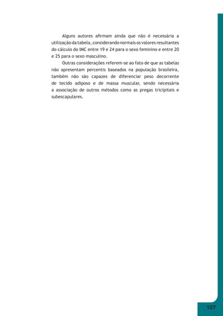 107 
Alguns autores afi rmam ainda que não é necessária a 
utilização da tabela, considerando normais os valores resultantes 
do cálculo do IMC entre 19 e 24 para o sexo feminino e entre 20 
e 25 para o sexo masculino. 
Outras considerações referem-se ao fato de que as tabelas 
não apresentam percentis baseados na população brasileira, 
também não são capazes de diferenciar peso decorrente 
de tecido adiposo e de massa muscular, sendo necessária 
a associação de outros métodos como as pregas tricipitais e 
subescapulares. 
 