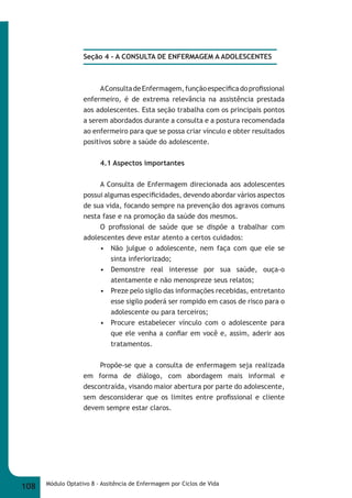 Seção 4 - A CONSULTA DE ENFERMAGEM A ADOLESCENTES 
A Consulta de Enfermagem, função específi ca do profi ssional 
enfermeiro, é de extrema relevância na assistência prestada 
aos adolescentes. Esta seção trabalha com os principais pontos 
a serem abordados durante a consulta e a postura recomendada 
ao enfermeiro para que se possa criar vínculo e obter resultados 
positivos sobre a saúde do adolescente. 
4.1 Aspectos importantes 
A Consulta de Enfermagem direcionada aos adolescentes 
possui algumas especifi cidades, devendo abordar vários aspectos 
de sua vida, focando sempre na prevenção dos agravos comuns 
nesta fase e na promoção da saúde dos mesmos. 
O profi ssional de saúde que se dispõe a trabalhar com 
adolescentes deve estar atento a certos cuidados: 
• Não julgue o adolescente, nem faça com que ele se 
sinta inferiorizado; 
• Demonstre real interesse por sua saúde, ouça-o 
atentamente e não menospreze seus relatos; 
• Preze pelo sigilo das informações recebidas, entretanto 
esse sigilo poderá ser rompido em casos de risco para o 
adolescente ou para terceiros; 
• Procure estabelecer vínculo com o adolescente para 
que ele venha a confi ar em você e, assim, aderir aos 
tratamentos. 
Propõe-se que a consulta de enfermagem seja realizada 
em forma de diálogo, com abordagem mais informal e 
descontraída, visando maior abertura por parte do adolescente, 
sem desconsiderar que os limites entre profi ssional e cliente 
devem sempre estar claros. 
108 Módulo Optativo 8 - Assitência de Enfermagem por Ciclos de Vida 
 