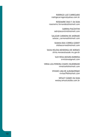 10 
RODRIGO LUIZ CARREGARO 
rodrigocarregaro@yahoo.com.br 
ROSEMARIE DIAS F. DA SILVA 
rosemeire.fernandes@hotmail.com 
SABRINA PIACENTINI 
sabripiacentini@hotmail.com 
SALAZAR CARMONA DE ANDRADE 
salazar_carmona@hotmail.com 
SILVANA DIAS CORREA GODOY 
sildiascorrea@hotmail.com 
SILVIA HELENA MENDONÇA DE MORAES 
silvia.moraes@saude.ms.gov.br 
SUZI ROSA MIZIARA BARBOSA 
srmiziara@gmail.com 
VIRNA LIZA PEREIRA CHAVES HILDEBRAND 
vimalizah@hotmail.com 
VIVIANE LIMA DE ALBUQUERQUE 
vivilaa79@hotmail.com 
WESLEY GOMES DA SILVA 
wesley.amusical@bo.com.br 
 