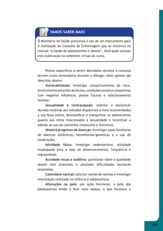 109 
VAMOS SABER MAIS! 
O Ministério da Saúde preconiza o uso de um Instrumento para 
a realização da Consulta de Enfermagem que se encontra no 
manual “A Saúde de Adolescentes e Jovens”. Você pode acessar 
esta publicação no ambiente virtual do curso. 
Pontos específi cos a serem abordados durante a consulta 
servem como norteadores durante o diálogo; estes pontos são 
descritos abaixo: 
Vulnerabilidade: investigar comportamentos de risco, 
envolvimento em práticas ilícitas, condições sociais e companhias 
com negativa infl uência, planos futuros e relacionamento 
familiar. 
Sexualidade e contracepção: orientar e esclarecer 
dúvidas relativas aos métodos disponíveis e mais recomendados 
à sua faixa etária, desmistifi car e tranquilizar os adolescentes 
quanto aos mitos relacionados à sexualidade e incentivar a 
adesão ao uso da camisinha (masculina e feminina). 
História pregressa de doenças: Investigar casos familiares 
de doenças sistêmicas, hereditárias/genéticas e o uso de 
medicações. 
Atividade física: investigar sedentarismo, atividade 
inadequada para a fase de desenvolvimento, frequência e 
regularidade. 
Acuidade visual e auditiva: questionar sobre a qualidade 
desses dois processos e possíveis difi culdades escolares 
associadas. 
Calendário vacinal: solicitar cartão de vacinas e investigar 
imunização realizada na infância e adolescência. 
Alterações na pele: por ação hormonal, a pele dos 
adolescentes tende a fi car mais oleosa, o que favorece o 
 