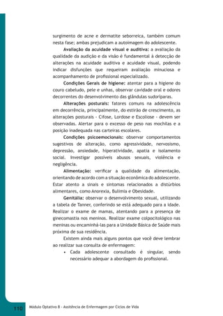 surgimento de acne e dermatite seborreica, também comum 
nesta fase; ambas prejudicam a autoimagem do adolescente. 
Avaliação da acuidade visual e auditiva: a avaliação da 
qualidade da audição e da visão é fundamental à detecção de 
alterações na acuidade auditiva e acuidade visual, podendo 
indicar disfunções que requeiram avaliação minuciosa e 
acompanhamento de profi ssional especializado. 
Condições Gerais de higiene: atentar para a higiene do 
couro cabeludo, pele e unhas, observar cavidade oral e odores 
decorrentes do desenvolvimento das glândulas sudoríparas. 
Alterações posturais: fatores comuns na adolescência 
em decorrência, principalmente, do estirão de crescimento, as 
alterações posturais - Cifose, Lordose e Escoliose - devem ser 
observadas. Alertar para o excesso de peso nas mochilas e a 
posição inadequada nas carteiras escolares. 
Condições psicoemocionais: observar comportamentos 
sugestivos de alteração, como agressividade, nervosismo, 
depressão, ansiedade, hiperatividade, apatia e isolamento 
social. Investigar possíveis abusos sexuais, violência e 
negligência. 
Alimentação: verifi car a qualidade da alimentação, 
orientando de acordo com a situação econômica do adolescente. 
Estar atento a sinais e sintomas relacionados a distúrbios 
alimentares, como Anorexia, Bulimia e Obesidade. 
Genitália: observar o desenvolvimento sexual, utilizando 
a tabela de Tanner, conferindo se está adequado para a idade. 
Realizar o exame de mamas, atentando para a presença de 
ginecomastia nos meninos. Realizar exame colpocitológico nas 
meninas ou encaminhá-las para a Unidade Básica de Saúde mais 
próxima de sua residência. 
Existem ainda mais alguns pontos que você deve lembrar 
ao realizar sua consulta de enfermagem: 
• Cada adolescente consultado é singular, sendo 
necessário adequar a abordagem do profi ssional. 
110 Módulo Optativo 8 - Assitência de Enfermagem por Ciclos de Vida 
 
