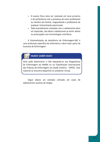 111 
• O exame físico deve ser realizado em local privativo 
e de preferência com a presença de outro profi ssional 
ou membro da família, resguardando o profi ssional de 
qualquer interpretação equivocada. 
• Todo procedimento realizado com o adolescente deve 
ser explicado, não deixe o adolescente se sentir alheio 
ou preocupado com terminologias científi cas. 
A Sistematização da Assistência de Enfermagem-SAE é 
uma atribuição específi ca do enfermeiro e deve fazer parte da 
Consulta de Enfermagem. 
VAMOS SABER MAIS! 
Você pode desenvolver a SAE baseando-se nos Diagnósticos 
de Enfermagem da NANDA ou na Classifi cação Internacional 
das Práticas de Enfermagem em Saúde Coletiva – CIPESC. Esse 
material se encontra disponível no ambiente virtual. 
Segue abaixo um exemplo utilizado em casos de 
adolescentes usuários de drogas: 
 