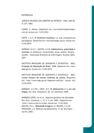 113 
REFERÊNCIAS 
AGÊNCIA NACIONAL DOS DIREITOS DA INFÂNCIA – ANDI, ANO 06, 
N. 277, 2002. 
CAMPO, S. Aborto. Disponível em: www.drashirleydecampos. 
com.br. Acesso em: 13.03.2010. 
FANTE, C.A.Z. O fenômeno bullying e as suas consequências 
psicológicas. Disponível em: www.psicologia.org.br. Acesso em: 
13.03.2010. 
FERRIANI, M.G.C.; SANTOS, G.V.B. Adolescência, puberdade e 
nutrição. In: Adolescer: compreender, atuar, acolher: Projeto 
Acolher / Associação Brasileira de Enfermagem. Brasília: ABEn, 
2001. 
INSTITUTO BRASILEIRO DE GEOGRAFIA E ESTATÍSTICA – IBGE. 
Projeção da População do Brasil, 2008. Disponível em: www. 
ibge.gov.br. Acesso em: 13.03.2010. 
INSTITUTO BRASILEIRO DE GEOGRAFIA E ESTATÍSTICA – IBGE. 
Cresce número de mortes violentas de jovens. Disponível 
em: http://www.ibge.gov.br/ibgeteen/noticias/ Acesso em: 
13.03.2010. 
MARQUES, A.C.P.R.; CRUZ, M.S. O adolescente e o uso das 
drogas. Ver. Brás. Psiquiatria. Vol. 22. São Paulo, 2000. 
MARQUES-LOPES, Iva et al . Aspectos genéticos da obesidade. 
Rev. Nutr., Campinas, v. 17, nº 3, set. 2004 . Disponível em 
<http://www.scielo.br/scielo. Acesso em: 17.03.2010. 
MÜLLER, R.C.L. Obesidade Exógena. In: BEZNOS, C.G.W.; 
FRANÇOSO, L.A. Medicina do Adolescente. 2ª ed. São Paulo: 
Sarvier, 2003. 
 