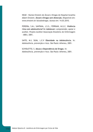 NEAD - Núcleo Einstein de Álcool e Drogas do Hospital Israelita 
Albert Einstein. Álcool e Drogas sem distorção. Disponível em: 
www.einstein.br/alcooledrogas. Acesso em: 14.03.2010. 
PEREIRA, S.M.; SANTANA, J.S.S.; FERRIANI, M.G.C. Violência 
rima com adolescência? In: Adolescer: compreender, apoiar e 
acolher. Projeto Acolher/Associação Brasileira de Enfermagem 
– ABEn, 2001. 
SAITO, M.I; SILVA, L.E.V Obesidade na Adolescência. In: 
Adolescência, prevenção e risco. São Paulo: Atheneu, 2001. 
SCIVOLETTO, S. Abuso e Dependência de Drogas. In: 
Adolescência, prevenção e risco. São Paulo: Atheneu, 2001. 
114 Módulo Optativo 8 - Assitência de Enfermagem por Ciclos de Vida 
 
