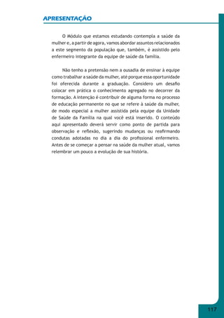 117 
APRESENTAÇÃO 
O Módulo que estamos estudando contempla a saúde da 
mulher e, a partir de agora, vamos abordar assuntos relacionados 
a este segmento da população que, também, é assistido pelo 
enfermeiro integrante da equipe de saúde da família. 
Não tenho a pretensão nem a ousadia de ensinar à equipe 
como trabalhar a saúde da mulher, até porque essa oportunidade 
foi oferecida durante a graduação. Considero um desafi o 
colocar em prática o conhecimento agregado no decorrer da 
formação. A intenção é contribuir de alguma forma no processo 
de educação permanente no que se refere à saúde da mulher, 
de modo especial a mulher assistida pela equipe da Unidade 
de Saúde da Família na qual você está inserido. O conteúdo 
aqui apresentado deverá servir como ponto de partida para 
observação e refl exão, sugerindo mudanças ou reafi rmando 
condutas adotadas no dia a dia do profi ssional enfermeiro. 
Antes de se começar a pensar na saúde da mulher atual, vamos 
relembrar um pouco a evolução de sua história. 
 