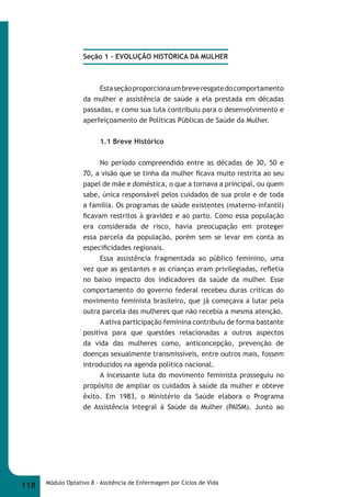 Seção 1 – EVOLUÇÃO HISTÓRICA DA MULHER 
Esta seção proporciona um breve resgate do comportamento 
da mulher e assistência de saúde a ela prestada em décadas 
passadas, e como sua luta contribuiu para o desenvolvimento e 
aperfeiçoamento de Políticas Públicas de Saúde da Mulher. 
1.1 Breve Histórico 
No período compreendido entre as décadas de 30, 50 e 
70, a visão que se tinha da mulher fi cava muito restrita ao seu 
papel de mãe e doméstica, o que a tornava a principal, ou quem 
sabe, única responsável pelos cuidados de sua prole e de toda 
a família. Os programas de saúde existentes (materno-infantil) 
fi cavam restritos à gravidez e ao parto. Como essa população 
era considerada de risco, havia preocupação em proteger 
essa parcela da população, porém sem se levar em conta as 
especifi cidades regionais. 
Essa assistência fragmentada ao público feminino, uma 
vez que as gestantes e as crianças eram privilegiadas, refl etia 
no baixo impacto dos indicadores da saúde da mulher. Esse 
comportamento do governo federal recebeu duras críticas do 
movimento feminista brasileiro, que já começava a lutar pela 
outra parcela das mulheres que não recebia a mesma atenção. 
A ativa participação feminina contribuiu de forma bastante 
positiva para que questões relacionadas a outros aspectos 
da vida das mulheres como, anticoncepção, prevenção de 
doenças sexualmente transmissíveis, entre outros mais, fossem 
introduzidos na agenda política nacional. 
A incessante luta do movimento feminista prosseguiu no 
propósito de ampliar os cuidados à saúde da mulher e obteve 
êxito. Em 1983, o Ministério da Saúde elabora o Programa 
de Assistência Integral à Saúde da Mulher (PAISM). Junto ao 
118 Módulo Optativo 8 - Assitência de Enfermagem por Ciclos de Vida 
 