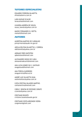 11 
TUTORES ESPECIALISTAS 
EDUARDO FERREIRA DA MOTTA 
efmotta@terra.com.br 
LARA NASSAR SCALISE 
larascalise@hotmail.com 
LEANDRA ANDRÉIA DE SOUZA 
souza_leandra@yahoo.com.br 
MAISSE FERNANDES O. ROTTA 
maissef@hotmail.com 
AUTORES 
ALBERTINA MARTINS DE CARVALHO 
prevprimaria@saude.ms.gov.br 
ADELIA DELFINA DA MOTTA S. CORREIA 
adeliamotta@yahoo.com.br 
ADRIANE PIRES BATISTON 
apbatiston@hotmail.com 
ALESSANDRO DIOGO DE CARLI 
alessandrodecarli@hotmail.com 
ANA LUCIA GOMES DA S. GASTAUD 
anagastaud@hotmail.com 
ANA TEREZA GUERRERO 
anaguerrero@fi ocruz.br 
ANDRÉ LUIZ DA MOTTA SILVA 
andremottacs@yahoo.com.br 
CATIA CRISTINA VALADÃO MARTINS 
catitamartins@hotmail.com 
CIBELE BONFIM DE REZENDE ZÁRATE 
crzarate@yahoo.com.br 
CRISTIANO BUSATO 
cristiano.busato@saude.gov.br 
CRISTIANO COSTA ARGEMON VIEIRA 
cargemon@gmail.com 
 
