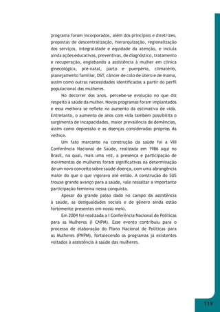119 
programa foram incorporados, além dos princípios e diretrizes, 
propostas de descentralização, hierarquização, regionalização 
dos serviços, integralidade e equidade da atenção, e incluía 
ainda ações educativas, preventivas, de diagnóstico, tratamento 
e recuperação, englobando a assistência à mulher em clínica 
ginecológica, pré-natal, parto e puerpério, climatério, 
planejamento familiar, DST, câncer de colo de útero e de mama, 
assim como outras necessidades identifi cadas a partir do perfi l 
populacional das mulheres. 
No decorrer dos anos, percebe-se evolução no que diz 
respeito à saúde da mulher. Novos programas foram implantados 
e essa melhora se refl ete no aumento da estimativa de vida. 
Entretanto, o aumento de anos com vida também possibilita o 
surgimento de incapacidades, maior prevalência de demências, 
assim como depressão e as doenças consideradas próprias da 
velhice. 
Um fato marcante na construção da saúde foi a VIII 
Conferência Nacional de Saúde, realizada em 1986 aqui no 
Brasil, na qual, mais uma vez, a presença e participação de 
movimentos de mulheres foram signifi cativas na determinação 
de um novo conceito sobre saúde-doença, com uma abrangência 
maior do que o que vigorava até então. A construção do SUS 
trouxe grande avanço para a saúde, vale ressaltar a importante 
participação feminina nessa conquista. 
Apesar do grande passo dado no campo da assistência 
à saúde, as desigualdades sociais e de gênero ainda estão 
fortemente presentes em nosso meio. 
Em 2004 foi realizada a I Conferência Nacional de Políticas 
para as Mulheres (I CNPM). Esse evento contribuiu para o 
processo de elaboração do Plano Nacional de Políticas para 
as Mulheres (PNPM), fortalecendo os programas já existentes 
voltados à assistência à saúde das mulheres. 
 