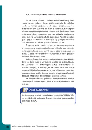 1.2 Assistência prestada à mulher atualmente 
Na sociedade brasileira, embora tenham ocorrido grandes 
conquistas em todas as áreas (saúde, mercado de trabalho, 
renda) a mulher continua tendo como principal papel a 
maternidade e os cuidados dos fi lhos e da família. Não se pode 
afi rmar, mas pode-se pensar que talvez a assistência a sua saúde 
tenha progredido, exatamente por isso, pois ela precisa estar 
bem. Você já parou para refl etir sobre isso? Você já percebeu 
que a população feminina é maior que a população masculina? 
Essa parcela da sociedade é a maior usuária do SUS. 
É preciso estar atento no sentido de não somente se 
preocupar com o cuidar, mas também de estimular a participação 
social das mulheres com o objetivo de se obter avanço cada vez 
maior. O papel do enfermeiro é fundamental nesse processo 
dinâmico denominado saúde. 
A obtenção de êxito no desenvolvimento de nossas atividades 
deve ter bem claro o verdadeiro sentido da Sistematização 
da Assistência de Enfermagem (SAE), independente da 
área de atuação. A manutenção da saúde da mulher não é 
responsabilidade só dos governantes, que elaboram e implantam 
os programas de saúde, é nossa também enquanto profi ssionais 
de saúde integrantes de equipes de saúde da família. 
Essa sistematização, que se alia ao conhecimento técnico- 
científi co e à humanização, torna a prática profi ssional bem 
defi nida. 
VAMOS SABER MAIS! 
Você teve oportunidade de conhecer o manual PACTO PELA VIDA 
em atividades já realizadas. Procure relembrá-lo, acessando a 
biblioteca do AVA. 
120 Módulo Optativo 8 - Assitência de Enfermagem por Ciclos de Vida 
 