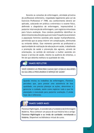 121 
Durante as consultas de enfermagem, atividade privativa 
do profi ssional enfermeiro, respaldada legalmente pela Lei do 
Exercício Profi ssional nº 7498, seu conhecimento deverá ser 
aplicado, colocando em prática a entrevista e o exame físico, 
defi nindo o diagnóstico de enfermagem, imprescindível à 
posterior intervenção de enfermagem, com registros minuciosos 
para futura avaliação. Essa conduta possibilita identifi car os 
determinantes das afecções que com maior frequência acometem 
a população feminina assistida pela equipe multiprofi ssional, 
permitindo que se possa intervir em complicações, diminuindo 
ou evitando óbitos. Esse momento permite ao profi ssional a 
oportunidade de realização de educação em saúde, trabalhando 
a promoção da saúde e prevenção dos agravos, através de 
orientações, no sentido de estimular a mulher assistida em 
buscar o serviço de saúde, mesmo na ausência de sintomas, a 
fi m de que obtenha melhora na qualidade de vida. 
VAMOS REFLETIR! 
VOCÊ CONHECE AS PRINCIPAIS CAUSAS QUE LEVAM AS MULHERES 
DA SUA ÁREA A PROCURAREM O SERVIÇO DE SAÚDE? 
Quando iniciou os trabalhos da enfermagem, Florence 
percebeu que, para prestar uma assistência de boa 
qualidade, era preciso planejar as ações, determinar e 
gerenciar o cuidado, assim como registrar tudo o que foi 
planejado e executado para posterior avaliação. E ainda 
hoje não é diferente. 
VAMOS SABER MAIS! 
Florence Nightingale, é considerada a fundadora da Enfermagem 
Moderna. Para conhecer um pouco de sua história leia o artigo: 
Florence Nightingale e as irmãs de caridade: revisitando a 
história. Disponível na biblioteca virtual do curso. 
 