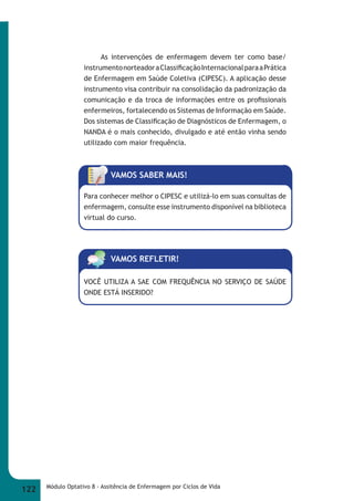As intervenções de enfermagem devem ter como base/ 
instrumento norteador a Classifi cação Internacional para a Prática 
de Enfermagem em Saúde Coletiva (CIPESC). A aplicação desse 
instrumento visa contribuir na consolidação da padronização da 
comunicação e da troca de informações entre os profi ssionais 
enfermeiros, fortalecendo os Sistemas de Informação em Saúde. 
Dos sistemas de Classifi cação de Diagnósticos de Enfermagem, o 
NANDA é o mais conhecido, divulgado e até então vinha sendo 
utilizado com maior frequência. 
VAMOS SABER MAIS! 
Para conhecer melhor o CIPESC e utilizá-lo em suas consultas de 
enfermagem, consulte esse instrumento disponível na biblioteca 
virtual do curso. 
VAMOS REFLETIR! 
VOCÊ UTILIZA A SAE COM FREQUÊNCIA NO SERVIÇO DE SAÚDE 
ONDE ESTÁ INSERIDO? 
122 Módulo Optativo 8 - Assitência de Enfermagem por Ciclos de Vida 
 