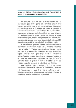 123 
Seção 2 – QUEIXAS GINECOLÓGICAS MAIS FREQUENTES E 
DOENÇAS SEXUALMENTE TRANSMISSÍVEIS 
As pesquisas apontam que as vulvovaginites são as 
responsáveis pela maior parte das consultas ginecológicas 
que, em sua grande maioria, não são consideradas graves, mas 
causam desconfortos e incômodos que levam as mulheres a 
procurar o serviço médico. As mais frequentes são: candidíase, 
tricomoníase e vaginose bacteriana. Ainda que essas afecções 
não sejam consideradas graves, devem ser tratadas a fi m de 
evitar complicações, como a Doença Infl amatória Pélvica (DIP), 
que, segundo estudos, pode levar à esterilidade. Mais de 25% 
das mulheres com DIP se tornarão inférteis (BRASIL, 2006). 
É um momento oportuno para se identifi carem doenças 
sexualmente transmissíveis e tratá-las. O crescente número de 
infecções pelo HIV (Vírus da Imunodefi ciência Humana) sugere 
que maior atenção deve ser dispensada aos casos de infecção 
vaginal. Durante o exame ginecológico realizado normalmente 
pelo enfermeiro, quando da realização do exame preventivo 
de câncer de colo uterino, é possível, por meio do aspecto 
aparente aliado às queixas da mulher, identifi car o tipo de 
infecção presente, pois suas características são distintas. 
Vale ressaltar que o resultado obtido da leitura 
microscópica do material coletado do colo uterino, realizado 
pelo laboratório, é o que determina e confi rma o micro- 
organismo responsável pelas queixas, admitindo empregar o 
diagnóstico de enfermagem para intervenção. 
 
