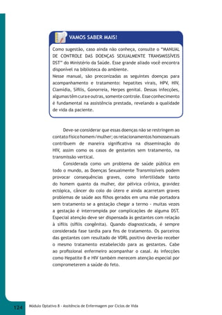 VAMOS SABER MAIS! 
Como sugestão, caso ainda não conheça, consulte o “MANUAL 
DE CONTROLE DAS DOENÇAS SEXUALMENTE TRANSMISSÍVEIS 
DST” do Ministério da Saúde. Esse grande aliado você encontra 
disponível na biblioteca do ambiente. 
Nesse manual, são preconizadas as seguintes doenças para 
acompanhamento e tratamento: hepatites virais, HPV, HIV, 
Clamídia, Sífi lis, Gonorreia, Herpes genital. Dessas infecções, 
algumas têm cura e outras, somente controle. Esse conhecimento 
é fundamental na assistência prestada, revelando a qualidade 
de vida da paciente. 
Deve-se considerar que essas doenças não se restringem ao 
contato físico homem/mulher; os relacionamentos homossexuais 
contribuem de maneira signifi cativa na disseminação do 
HIV, assim como os casos de gestantes sem tratamento, na 
transmissão vertical. 
Considerada como um problema de saúde pública em 
todo o mundo, as Doenças Sexualmente Transmissíveis podem 
provocar consequências graves, como infertilidade tanto 
do homem quanto da mulher, dor pélvica crônica, gravidez 
ectópica, câncer do colo do útero e ainda acarretam graves 
problemas de saúde aos fi lhos gerados em uma mãe portadora 
sem tratamento se a gestação chegar a termo - muitas vezes 
a gestação é interrompida por complicações de alguma DST. 
Especial atenção deve ser dispensada às gestantes com relação 
à sífi lis (sífi lis congênita). Quando diagnosticada, é sempre 
considerada fase tardia para fi ns de tratamento. Os parceiros 
das gestantes com resultado de VDRL positivo deverão receber 
o mesmo tratamento estabelecido para as gestantes. Cabe 
ao profi ssional enfermeiro acompanhar o casal. As infecções 
como Hepatite B e HIV também merecem atenção especial por 
comprometerem a saúde do feto. 
124 Módulo Optativo 8 - Assitência de Enfermagem por Ciclos de Vida 
 