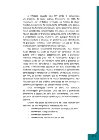 125 
A infecção causada pelo HIV ainda é considerada 
um problema de saúde pública. Descoberto em 1981, foi 
responsável por verdadeira revolução na história da saúde 
mundial. Seu advento foi inicialmente conhecido como doença 
exclusiva dos homens homossexuais. Com o decorrer do tempo, 
foram descobertas contaminações em grupos de pessoas que 
haviam passado por transfusão sanguínea, como os hemofílicos 
e acidentados graves, mulheres sem qualquer história de 
homossexualismo e crianças. Os primeiros casos identifi cados 
na população feminina foram atribuídos ao uso de drogas 
injetáveis com o compartilhamento de seringas. 
Das doenças sexualmente transmissíveis, essa merece 
maior atenção na saúde da mulher por apresentar em seu 
quadro clínico algumas especifi cidades para a população 
feminina infectada pelo HIV. A vulvovaginite fúngica de 
repetição pode ser um indicativo forte para a presença do 
vírus; infecções parasitárias e bacterianas como gonorreia, 
clamídia e tricomoníase costumam ser mais exacerbadas em 
mulheres soropositivas; a resposta a tratamentos com antivirais 
para lesões por herpesvírus são menores. Em relação à infecção 
por HPV, os estudos apontam que as mulheres soropositivas 
apresentam maior frequência em relação às soronegativas. Vale 
ressaltar que um dos critérios defi nidores de AIDS-doença é a 
confi rmação diagnóstica de câncer de colo uterino. 
Essas informações servem de alerta nas consultas 
de enfermagem ginecológicas, uma vez que o profi ssional 
enfermeiro é capacitado para esse atendimento. Este deve, 
portanto, ter conhecimento científi co para intervir de maneira 
positiva. 
Estudos realizados pelo Ministério da Saúde apontam que 
das cerca de 630.000 pessoas infectadas pelo HIV: 
• 330.000 desconhecem seu estado sorológico positivo; 
• 300.000 em acompanhamento; 
• 200.000 em tratamento; 
• 100.000 ainda não necessitam de ARV. 
 