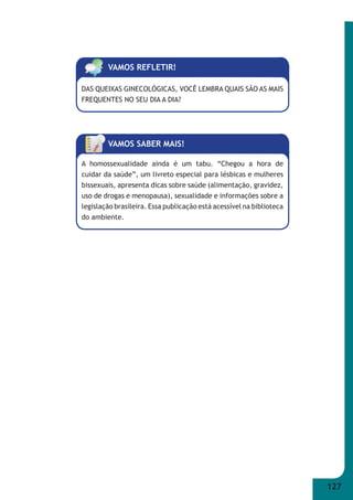 127 
VAMOS REFLETIR! 
DAS QUEIXAS GINECOLÓGICAS, VOCÊ LEMBRA QUAIS SÃO AS MAIS 
FREQUENTES NO SEU DIA A DIA? 
VAMOS SABER MAIS! 
A homossexualidade ainda é um tabu. “Chegou a hora de 
cuidar da saúde”, um livreto especial para lésbicas e mulheres 
bissexuais, apresenta dicas sobre saúde (alimentação, gravidez, 
uso de drogas e menopausa), sexualidade e informações sobre a 
legislação brasileira. Essa publicação está acessível na biblioteca 
do ambiente. 
 