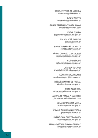 12 
DANIEL ESTEVÃO DE MIRANDA 
mirandacs@yahoo.com.br 
DENISE FORTES 
nursedenis@yahoo.com.br 
DENIZE CRISTINA DE SOUZA RAMOS 
enfdenize@hotmail.com 
EDGAR OSHIRO 
edgar.oshiro@saude.ms.gov.br 
EDILSON JOSÉ ZAFALON 
edilz@uol.com.br 
EDUARDO FERREIRA DA MOTTA 
efmotta@terra.com.br 
FÁTIMA CARDOSO C. SCARCELLI 
sdcrianca@saude.ms.gov.br 
GEANI ALMEIDA 
sdhomem@saude.ms.gov.br 
GRASIELA DE CARLI 
grasieladecarli@yahoo.com.br 
HAMILTON LIMA WAGNER 
hamiltomwagner@terra.com.br 
HILDA GUIMARÃES DE FREITAS 
sdmulher@saude.ms.gov.br 
IVONE ALVES RIOS 
saude_da_pd@saude.ms.gov.br 
JACINTA DE FÁTIMA P. MACHADO 
jacintamachado@hotmail.com 
JANAINNE ESCOBAR VILELA 
sdidoso@saude.ms.gov.br 
JISLAINE GUILHERMINA PEREIRA 
jislaine@far.fi ocruz.br 
KARINE CAVALCANTE DA COSTA 
sdfamilia@saude.ms.gov.br 
LEIKA APARECIDA ISHIYAMA GENIOLE 
leikageniole@terra.com.br 
 
