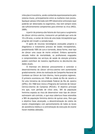 129 
infecções é transitória, sendo combatida espontaneamente pelo 
sistema imune, principalmente entre as mulheres mais jovens. 
Qualquer pessoa infectada com HPV desenvolve anticorpos (que 
poderão ser detectados no organismo), mas nem sempre estes 
são sufi cientemente competentes para eliminar os vírus (INCA, 
2009). 
A partir da presença dos fatores de risco para o surgimento 
do câncer cérvico-uterino, transcorre um período que varia de 
10 a 20 anos, a contar do início de uma lesão intraepitelial que 
progride até invadir a camada basal. 
O apoio de recursos tecnológicos avançados propicia o 
diagnóstico e tratamento precoce de lesões intraepiteliais, 
possibilitando 100% de cura e tornando, dessa forma, esse tipo 
de câncer uma causa de morte evitável. Embora apresente 
elevado índice de mortalidade, os profi ssionais engajados 
e comprometidos nos serviços de saúde da atenção primária 
podem contribuir de maneira signifi cativa no decréscimo dos 
dados atuais. 
O interesse em detectar precocemente e controlar o 
desenvolvimento do câncer cérvico-uterino vem aumentando 
gradativamente. Antes da realização de Campanha Nacional de 
Combate ao Câncer de Colo Uterino, havia projetos regionais. 
O primeiro aconteceu em 1948 na cidade do Rio de Janeiro e 
foi uma iniciativa da Universidade Federal do Rio de Janeiro 
(UFRJ). Em 1968 teve início o Programa de Controle de Câncer 
Cérvico-Uterino de Campinas (PCCUC). O objetivo principal 
era que, num período de cinco anos, 30% da população 
feminina exposta ao risco de desenvolver esse tipo de câncer 
estivessem sob controle, e que essa cobertura fosse estendida 
a 90% da população feminina dentro de quinze anos. Para que 
o objetivo fosse alcançado, a descentralização da coleta do 
exame citopatológico com aproveitamento de todos os locais 
de assistência médica e a centralização da execução do exame 
foram medidas adotadas. 
 