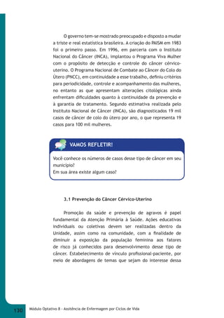 O governo tem-se mostrado preocupado e disposto a mudar 
a triste e real estatística brasileira. A criação do PAISM em 1983 
foi o primeiro passo. Em 1996, em parceria com o Instituto 
Nacional do Câncer (INCA), implantou o Programa Viva Mulher 
com o propósito de detecção e controle do câncer cérvico- 
uterino. O Programa Nacional de Combate ao Câncer do Colo do 
Útero (PNCC), em continuidade a esse trabalho, defi niu critérios 
para periodicidade, controle e acompanhamento das mulheres, 
no entanto as que apresentam alterações citológicas ainda 
enfrentam difi culdades quanto à continuidade da prevenção e 
à garantia de tratamento. Segundo estimativa realizada pelo 
Instituto Nacional de Câncer (INCA), são diagnosticados 19 mil 
casos de câncer de colo do útero por ano, o que representa 19 
casos para 100 mil mulheres. 
VAMOS REFLETIR! 
Você conhece os números de casos desse tipo de câncer em seu 
município? 
Em sua área existe algum caso? 
3.1 Prevenção do Câncer Cérvico-Uterino 
Promoção da saúde e prevenção de agravos é papel 
fundamental da Atenção Primária à Saúde. Ações educativas 
individuais ou coletivas devem ser realizadas dentro da 
Unidade, assim como na comunidade, com a fi nalidade de 
diminuir a exposição da população feminina aos fatores 
de risco já conhecidos para desenvolvimento desse tipo de 
câncer. Estabelecimento de vínculo profi ssional-paciente, por 
meio de abordagens de temas que sejam do interesse dessa 
130 Módulo Optativo 8 - Assitência de Enfermagem por Ciclos de Vida 
 