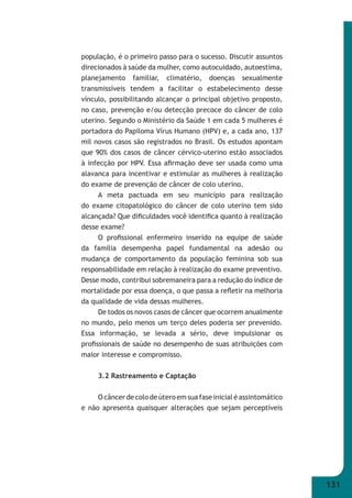 131 
população, é o primeiro passo para o sucesso. Discutir assuntos 
direcionados à saúde da mulher, como autocuidado, autoestima, 
planejamento familiar, climatério, doenças sexualmente 
transmissíveis tendem a facilitar o estabelecimento desse 
vínculo, possibilitando alcançar o principal objetivo proposto, 
no caso, prevenção e/ou detecção precoce do câncer de colo 
uterino. Segundo o Ministério da Saúde 1 em cada 5 mulheres é 
portadora do Papiloma Vírus Humano (HPV) e, a cada ano, 137 
mil novos casos são registrados no Brasil. Os estudos apontam 
que 90% dos casos de câncer cérvico-uterino estão associados 
à infecção por HPV. Essa afi rmação deve ser usada como uma 
alavanca para incentivar e estimular as mulheres à realização 
do exame de prevenção de câncer de colo uterino. 
A meta pactuada em seu município para realização 
do exame citopatológico do câncer de colo uterino tem sido 
alcançada? Que difi culdades você identifi ca quanto à realização 
desse exame? 
O profi ssional enfermeiro inserido na equipe de saúde 
da família desempenha papel fundamental na adesão ou 
mudança de comportamento da população feminina sob sua 
responsabilidade em relação à realização do exame preventivo. 
Desse modo, contribui sobremaneira para a redução do índice de 
mortalidade por essa doença, o que passa a refl etir na melhoria 
da qualidade de vida dessas mulheres. 
De todos os novos casos de câncer que ocorrem anualmente 
no mundo, pelo menos um terço deles poderia ser prevenido. 
Essa informação, se levada a sério, deve impulsionar os 
profi ssionais de saúde no desempenho de suas atribuições com 
maior interesse e compromisso. 
3.2 Rastreamento e Captação 
O câncer de colo de útero em sua fase inicial é assintomático 
e não apresenta quaisquer alterações que sejam perceptíveis 
 