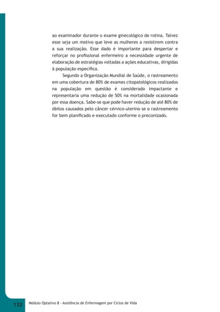 ao examinador durante o exame ginecológico de rotina. Talvez 
esse seja um motivo que leve as mulheres a resistirem contra 
a sua realização. Esse dado é importante para despertar e 
reforçar no profi ssional enfermeiro a necessidade urgente de 
elaboração de estratégias voltadas a ações educativas, dirigidas 
à população específi ca. 
Segundo a Organização Mundial de Saúde, o rastreamento 
em uma cobertura de 80% de exames citopatológicos realizados 
na população em questão é considerado impactante e 
representaria uma redução de 50% na mortalidade ocasionada 
por essa doença. Sabe-se que pode haver redução de até 80% de 
óbitos causados pelo câncer cérvico-uterino se o rastreamento 
for bem planifi cado e executado conforme o preconizado. 
132 Módulo Optativo 8 - Assitência de Enfermagem por Ciclos de Vida 
 