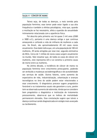 133 
Seção 4 - CÂNCER DE MAMA 
Talvez seja, de todas as doenças, a mais temida pela 
população feminina; esse temor pode estar ligado a sua alta 
frequência e também a efeitos psicológicos, visto que, quando 
a mutilação se faz necessária, afeta a questão da sexualidade 
intimamente relacionada com a aparência física. 
Foi descrito pela primeira vez há quase 3 mil anos (2500 
a 3000 a.C), portanto é uma doença antiga e que continua 
ameaçando e ceifando a vida de milhares de mulheres a cada 
ano. No Brasil, são aproximadamente 49 mil casos novos 
anualmente. Esse dado indica que, em uma população de 100 mil 
mulheres, 49 serão atingidas por esse mal, segundo estimativa 
do INCA. Cerca de 1 milhão de novos casos surgem anualmente 
no mundo. Vale ressaltar que, de todos os casos de câncer em 
mulheres, este representa 22% e se constitui a primeira causa 
de morte entre as mulheres. 
Na última década, a incidência de câncer de mama na 
população feminina teve crescimento preocupante, podendo 
ser atribuído a mudanças sociodemográfi cas e de acessibilidade 
aos serviços de saúde. Outros fatores, como aumento da 
expectativa de vida, industrialização, urbanização e avanços 
tecnológicos na área da saúde podem estar relacionados a 
esse crescimento. O diagnóstico precoce sugere prognóstico 
favorável e os tratamentos usuais não garantem a cura, porém 
tem-se observado aumento de sobrevida. Ainda que se considere 
bom prognóstico o diagnóstico e instituição do tratamento 
precocemente, observa-se que os índices de mortalidade 
permanecem elevados. Essa constatação sugere que talvez a 
doença continue sendo diagnosticada em estágio mais avançado 
ou tardiamente. 
 