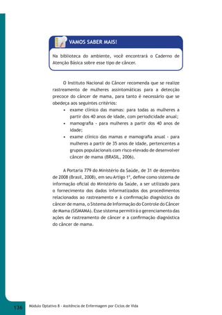 VAMOS SABER MAIS! 
Na biblioteca do ambiente, você encontrará o Caderno de 
Atenção Básica sobre esse tipo de câncer. 
O Instituto Nacional do Câncer recomenda que se realize 
rastreamento de mulheres assintomáticas para a detecção 
precoce do câncer de mama, para tanto é necessário que se 
obedeça aos seguintes critérios: 
• exame clínico das mamas: para todas as mulheres a 
partir dos 40 anos de idade, com periodicidade anual; 
• mamografi a - para mulheres a partir dos 40 anos de 
idade; 
• exame clínico das mamas e mamografi a anual - para 
mulheres a partir de 35 anos de idade, pertencentes a 
grupos populacionais com risco elevado de desenvolver 
câncer de mama (BRASIL, 2006). 
A Portaria 779 do Ministério da Saúde, de 31 de dezembro 
de 2008 (Brasil, 2008), em seu Artigo 1º, defi ne como sistema de 
informação ofi cial do Ministério da Saúde, a ser utilizado para 
o fornecimento dos dados informatizados dos procedimentos 
relacionados ao rastreamento e à confi rmação diagnóstica do 
câncer de mama, o Sistema de Informação do Controle do Câncer 
de Mama (SISMAMA). Esse sistema permitirá o gerenciamento das 
ações de rastreamento de câncer e a confi rmação diagnóstica 
do câncer de mama. 
136 Módulo Optativo 8 - Assitência de Enfermagem por Ciclos de Vida 
 