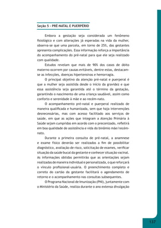 137 
Seção 5 - PRÉ-NATAL E PUERPÉRIO 
Embora a gestação seja considerada um fenômeno 
fi siológico e com alterações já esperadas na vida da mulher, 
observa-se que uma parcela, em torno de 25%, das gestantes 
apresenta complicações. Essa informação reforça a importância 
do acompanhamento do pré-natal para que ele seja realizado 
com qualidade. 
Estudos revelam que mais de 90% dos casos de óbito 
materno ocorrem por causas evitáveis, dentre estas, destacam- 
se as infecções, doenças hipertensivas e hemorragia. 
O principal objetivo da atenção pré-natal e puerperal é 
que a mulher seja assistida desde o início da gravidez e que 
essa assistência seja garantida até o término da gestação, 
garantindo o nascimento de uma criança saudável, assim como 
conforto e serenidade à mãe e ao recém-nato. 
O acompanhamento pré-natal e puerperal realizado de 
maneira qualifi cada e humanizada, sem que haja intervenções 
desnecessárias, mas com acesso facilitado aos serviços de 
saúde, em que as ações que integram a Atenção Primária à 
Saúde sejam cumpridas em acordo com o preconizado, refl etirá 
em boa qualidade de assistência e vida do binômio mãe/recém- 
nato. 
Durante a primeira consulta de pré-natal, a anamnese 
e exame físico deverão ser realizados a fi m de possibilitar 
diagnóstico, avaliação de risco, solicitação de exames, verifi car 
situação da saúde bucal da gestante e conhecer situação vacinal. 
As informações obtidas permitirão que as orientações sejam 
realizadas de maneira individual e personalizada, o que reforçará 
o vínculo profi ssional-usuária. O preenchimento completo e 
correto do cartão da gestante facilitará o agendamento de 
retorno e o acompanhamento nas consultas subsequentes. 
O Programa Nacional de Imunização (PNI), juntamente com 
o Ministério da Saúde, realiza durante o ano extensa divulgação 
 