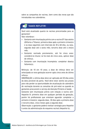 sobre as campanhas de vacinas, bem como das novas que são 
introduzidas nos calendários. 
VAMOS REFLETIR! 
Você está atualizado quanto às vacinas preconizadas para as 
gestantes? 
Vale relembrar: 
• Gestante sem imunização prévia com a vacina DT tipo adulto 
(Difteria e Tétano): primeira dose após o primeiro trimestre 
e as duas seguintes com intervalo de 30 a 60 dias, ou seja, 
segunda dose até o sexto mês; terceira dose até o oitavo 
mês. 
• Gestante vacinada previamente, até há cinco anos: 
considerá-la imune; se há mais de cinco anos, aplicar dose 
de reforço. 
• Gestante com imunização incompleta: completar dose(s) 
faltante(s). 
Reforços: de 10 em 10 anos; a dose de reforço deve ser 
antecipada se nova gestação ocorrer após cinco anos do último 
reforço. 
OBSERVAÇÃO: a última dose deve ser aplicada até 20 dias antes 
da data provável do parto. Você deve estar atento aos prazos 
para não perder as oportunidades de atualização do calendário 
de vacinação durante as consultas de pré-natal ou quando as 
gestantes procurarem o serviço de Atenção Primária à Saúde. 
Gestante sem imunização prévia com relação à vacina anti- 
Hepatite B: primeira dose em qualquer período da gestação, 
porém há profi ssionais que orientam aguardar completar o 
primeiro trimestre; segunda dose, 30 dias após a primeira dose 
e terceira dose, cinco meses após a segunda dose. 
Observação: a gestante poderá realizar sorologia para Hepatite 
b antes da administração do esquema vacinal (Hepatite b). 
138 Módulo Optativo 8 - Assitência de Enfermagem por Ciclos de Vida 
 