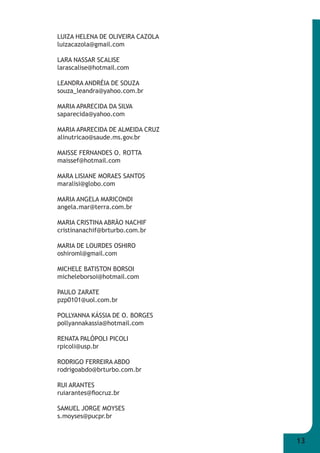 13 
LUIZA HELENA DE OLIVEIRA CAZOLA 
luizacazola@gmail.com 
LARA NASSAR SCALISE 
larascalise@hotmail.com 
LEANDRA ANDRÉIA DE SOUZA 
souza_leandra@yahoo.com.br 
MARIA APARECIDA DA SILVA 
saparecida@yahoo.com 
MARIA APARECIDA DE ALMEIDA CRUZ 
alinutricao@saude.ms.gov.br 
MAISSE FERNANDES O. ROTTA 
maissef@hotmail.com 
MARA LISIANE MORAES SANTOS 
maralisi@globo.com 
MARIA ANGELA MARICONDI 
angela.mar@terra.com.br 
MARIA CRISTINA ABRÃO NACHIF 
cristinanachif@brturbo.com.br 
MARIA DE LOURDES OSHIRO 
oshiroml@gmail.com 
MICHELE BATISTON BORSOI 
micheleborsoi@hotmail.com 
PAULO ZARATE 
pzp0101@uol.com.br 
POLLYANNA KÁSSIA DE O. BORGES 
pollyannakassia@hotmail.com 
RENATA PALÓPOLI PICOLI 
rpicoli@usp.br 
RODRIGO FERREIRA ABDO 
rodrigoabdo@brturbo.com.br 
RUI ARANTES 
ruiarantes@fi ocruz.br 
SAMUEL JORGE MOYSES 
s.moyses@pucpr.br 
 