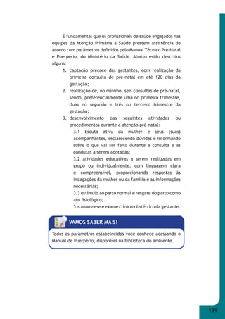 139 
É fundamental que os profi ssionais de saúde engajados nas 
equipes da Atenção Primária à Saúde prestem assistência de 
acordo com parâmetros defi nidos pelo Manual Técnico Pré-Natal 
e Puerpério, do Ministério da Saúde. Abaixo estão descritos 
alguns: 
1. captação precoce das gestantes, com realização da 
primeira consulta de pré-natal em até 120 dias da 
gestação; 
2. realização de, no mínimo, seis consultas de pré-natal, 
sendo, preferencialmente uma no primeiro trimestre, 
duas no segundo e três no terceiro trimestre da 
gestação; 
3. desenvolvimento das seguintes atividades ou 
procedimentos durante a atenção pré-natal: 
3.1 Escuta ativa da mulher e seus (suas) 
acompanhantes, esclarecendo dúvidas e informando 
sobre o que vai ser feito durante a consulta e as 
condutas a serem adotadas; 
3.2 atividades educativas a serem realizadas em 
grupo ou individualmente, com linguagem clara 
e compreensível, proporcionando respostas às 
indagações da mulher ou da família e as informações 
necessárias; 
3.3 estímulo ao parto normal e resgate do parto como 
ato fi siológico; 
3.4 anamnese e exame clínico-obstétrico da gestante. 
VAMOS SABER MAIS! 
Todos os parâmetros estabelecidos você conhece acessando o 
Manual de Puerpério, disponível na biblioteca do ambiente. 
 