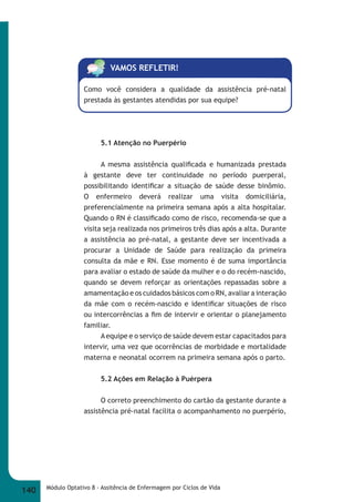 VAMOS REFLETIR! 
Como você considera a qualidade da assistência pré-natal 
prestada às gestantes atendidas por sua equipe? 
5.1 Atenção no Puerpério 
A mesma assistência qualifi cada e humanizada prestada 
à gestante deve ter continuidade no período puerperal, 
possibilitando identifi car a situação de saúde desse binômio. 
O enfermeiro deverá realizar uma visita domiciliária, 
preferencialmente na primeira semana após a alta hospitalar. 
Quando o RN é classifi cado como de risco, recomenda-se que a 
visita seja realizada nos primeiros três dias após a alta. Durante 
a assistência ao pré-natal, a gestante deve ser incentivada a 
procurar a Unidade de Saúde para realização da primeira 
consulta da mãe e RN. Esse momento é de suma importância 
para avaliar o estado de saúde da mulher e o do recém-nascido, 
quando se devem reforçar as orientações repassadas sobre a 
amamentação e os cuidados básicos com o RN, avaliar a interação 
da mãe com o recém-nascido e identifi car situações de risco 
ou intercorrências a fi m de intervir e orientar o planejamento 
familiar. 
A equipe e o serviço de saúde devem estar capacitados para 
intervir, uma vez que ocorrências de morbidade e mortalidade 
materna e neonatal ocorrem na primeira semana após o parto. 
5.2 Ações em Relação à Puérpera 
O correto preenchimento do cartão da gestante durante a 
assistência pré-natal facilita o acompanhamento no puerpério, 
140 Módulo Optativo 8 - Assitência de Enfermagem por Ciclos de Vida 
 