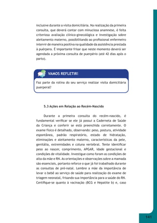141 
inclusive durante a visita domiciliária. Na realização da primeira 
consulta, que deverá contar com minuciosa anamnese, é feita 
criteriosa avaliação clínico-ginecológica e investigação sobre 
aleitamento materno, possibilitando ao profi ssional enfermeiro 
intervir de maneira positiva na qualidade da assistência prestada 
à puérpera. É importante frisar que neste momento deverá ser 
agendada a próxima consulta de puerpério (até 42 dias após o 
parto). 
VAMOS REFLETIR! 
Faz parte da rotina do seu serviço realizar visita domiciliária 
puerperal? 
5.3 Ações em Relação ao Recém-Nascido 
Durante a primeira consulta do recém-nascido, é 
fundamental verifi car se ele já possui a Caderneta de Saúde 
da Criança e conferir se está preenchida corretamente. O 
exame físico é detalhado, observando: peso, postura, atividade 
espontânea, padrão respiratório, estado de hidratação, 
eliminações e aleitamento materno, características da pele, 
genitália, extremidades e coluna vertebral. Tente identifi car 
peso ao nascer, comprimento, APGAR, idade gestacional e 
condições de vitalidade. Investigue como foram as condições de 
alta da mãe e RN. As orientações e observações sobre a mamada 
são essenciais, portanto reforce o que já foi trabalhado durante 
as consultas de pré-natal. Lembre a mãe da importância de 
levar o bebê ao serviço de saúde para realização do exame de 
triagem neonatal, frisando sua importância para a saúde do RN. 
Certifi que-se quanto à vacinação (BCG e Hepatite b) e, caso 
 
