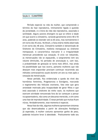 143 
Seção 6 - CLIMATÉRIO 
Período especial na vida da mulher, que compreende o 
término da fase reprodutiva, intimamente ligada à questão 
da jovialidade, e o início da vida não reprodutiva, associada à 
senilidade. Alguns autores divergem no que se refere à idade 
em que ocorre o climatério, variando geralmente entre 40 e 55 
anos, podendo se estender até os 65 anos, mas normalmente é 
em torno dos 45 anos. No Brasil, a faixa etária média observada 
é em torno dos 48 anos. Climatério também é denominado de 
Síndrome do Climatério, moléstia menopausal ou síndrome 
menopausal. A característica marcante é a irregularidade 
menstrual precedendo sua cessação. O ciclo vai reduzindo, 
as menstruações vão se espaçando, o sangramento tem seu 
volume diminuído, há períodos de anovulação e, com isso, 
a probabilidade de gestação se torna mais difícil, mas ainda 
há possibilidade que isso ocorra, portanto mulheres que não 
desejam mais engravidar precisam continuar recorrendo aos 
métodos contraceptivos usuais durante um ano ou mais após a 
cessação da menstruação. 
Nesse período, fi ca evidenciada a queda do nível dos 
hormônios femininos, Progesterona e Estrógeno, marcando 
o esgotamento dos folículos ovarianos, fato este que gera 
ansiedade motivada pela incapacidade de gerar fi lhos e que 
está associado à síndrome do ninho vazio. As mulheres que 
exercem atividade remunerada fora do lar começam a pensar 
na aposentadoria, não como um descanso merecido, e sim como 
uma fase de improdutividade. É nesse período que muitas fi cam 
viúvas. Verdadeiramente, esse momento é especial. 
Nessa fase da vida, algumas mulheres apresentam sintomas 
que são desencadeados a partir de alterações fi siológicas 
já esperadas. A mulher costuma apresentar ganho de peso, 
podendo inclusive levar à obesidade. Praticamente todo seu 
 