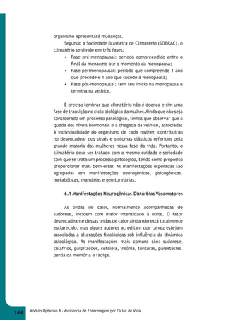 organismo apresentará mudanças. 
Segundo a Sociedade Brasileira de Climatério (SOBRAC), o 
climatério se divide em três fases: 
• Fase pré-menopausal: período compreendido entre o 
fi nal da menacme até o momento da menopausa; 
• Fase perimenopausal: período que compreende 1 ano 
que precede e 1 ano que sucede a menopausa; 
• Fase pós-menopausal: tem seu início na menopausa e 
termina na velhice. 
É preciso lembrar que climatério não é doença e sim uma 
fase de transição no ciclo biológico da mulher. Ainda que não seja 
considerado um processo patológico, temos que observar que a 
queda dos níveis hormonais e a chegada da velhice, associadas 
à individualidade do organismo de cada mulher, contribuirão 
no desencadear dos sinais e sintomas clássicos referidos pela 
grande maioria das mulheres nessa fase da vida. Portanto, o 
climatério deve ser tratado com o mesmo cuidado e seriedade 
com que se trata um processo patológico, tendo como propósito 
proporcionar mais bem-estar. As manifestações esperadas são 
agrupadas em manifestações neurogênicas, psicogênicas, 
metabólicas, mamárias e geniturinárias. 
6.1 Manifestações Neurogênicas-Distúrbios Vasomotores 
As ondas de calor, normalmente acompanhadas de 
sudorese, incidem com maior intensidade à noite. O fator 
desencadeante dessas ondas de calor ainda não está totalmente 
esclarecido, mas alguns autores acreditam que talvez estejam 
associadas a alterações fi siológicas sob infl uência da dinâmica 
psicológica. As manifestações mais comuns são: sudorese, 
calafrios, palpitações, cefaleia, insônia, tonturas, parestesias, 
perda da memória e fadiga. 
144 Módulo Optativo 8 - Assitência de Enfermagem por Ciclos de Vida 
 