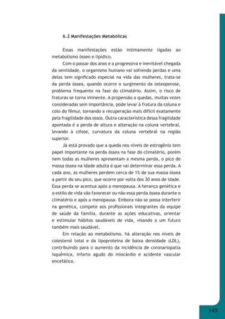 145 
6.2 Manifestações Metabólicas 
Essas manifestações estão intimamente ligadas ao 
metabolismo ósseo e lipídico. 
Com o passar dos anos e a progressiva e inevitável chegada 
da senilidade, o organismo humano vai sofrendo perdas e uma 
delas tem signifi cado especial na vida das mulheres, trata-se 
da perda óssea, quando ocorre o surgimento da osteoporose, 
problema frequente na fase do climatério. Assim, o risco de 
fraturas se torna iminente. A propensão a quedas, muitas vezes 
consideradas sem importância, pode levar à fratura da coluna e 
colo do fêmur, tornando a recuperação mais difícil exatamente 
pela fragilidade dos ossos. Outra característica dessa fragilidade 
apontada é a perda de altura e alteração na coluna vertebral, 
levando à cifose, curvatura da coluna vertebral na região 
superior. 
Já está provado que a queda nos níveis de estrogênio tem 
papel importante na perda óssea na fase do climatério, porém 
nem todas as mulheres apresentam a mesma perda, o pico de 
massa óssea na idade adulta é que vai determinar essa perda. A 
cada ano, as mulheres perdem cerca de 1% de sua massa óssea 
a partir do seu pico, que ocorre por volta dos 30 anos de idade. 
Essa perda se acentua após a menopausa. A herança genética e 
o estilo de vida vão favorecer ou não essa perda óssea durante o 
climatério e após a menopausa. Embora não se possa interferir 
na genética, compete aos profi ssionais integrantes da equipe 
de saúde da família, durante as ações educativas, orientar 
e estimular hábitos saudáveis de vida, visando a um futuro 
também mais saudável. 
Em relação ao metabolismo, há alteração nos níveis de 
colesterol total e da lipoproteína de baixa densidade (LDL), 
contribuindo para o aumento da incidência de coronariopatia 
isquêmica, infarto agudo do miocárdio e acidente vascular 
encefálico. 
 