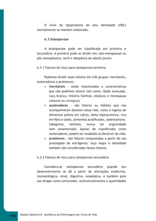 O nível da lipoproteína de alta densidade (HDL) 
normalmente se mantém inalterado. 
6.3 Osteoporose 
A osteoporose pode ser classifi cada em primária e 
secundária. A primária pode se dividir em: pós-menopausal ou 
pós-menopáusica, senil e idiopática do adulto jovem. 
6.3.1 Fatores de risco para osteoporose primária 
Podemos dividir esses fatores em três grupos: inevitáveis, 
aceleradores e protetores. 
• inevitáveis - estão relacionados a características 
que não podemos alterar tais como: idade avançada, 
raça branca, história familiar, estatura e menopausa 
(natural ou cirúrgica); 
• aceleradores - são fatores ou hábitos que nos 
acompanharam durante nossa vida, como a ingesta de 
alimentos pobres em cálcio, dieta hiperproteica, rica 
em fi bra e sódio, alimentos acidifi cados, sedentarismo, 
tabagismo, etilismo, nunca ter engravidado 
nem amamentado. Apesar de classifi cados como 
aceleradores, podem ser mudados no decorrer da vida; 
• protetores - são fatores conquistados a partir do uso 
prolongado de estrógenos; raça negra e obesidade 
também são consideradas nesses fatores. 
6.3.2 Fatores de risco para osteoporose secundária 
Considera-se osteoporose secundária quando seu 
desenvolvimento se dá a partir de alterações endócrina, 
reumatológica, renal, digestiva, neoplásica, e também pelo 
uso drogas como corticoides, anticonvulsivantes e quantidades 
146 Módulo Optativo 8 - Assitência de Enfermagem por Ciclos de Vida 
 